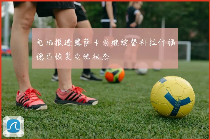 电讯报透露萨卡或继续替补拉什福德已恢复合练状态